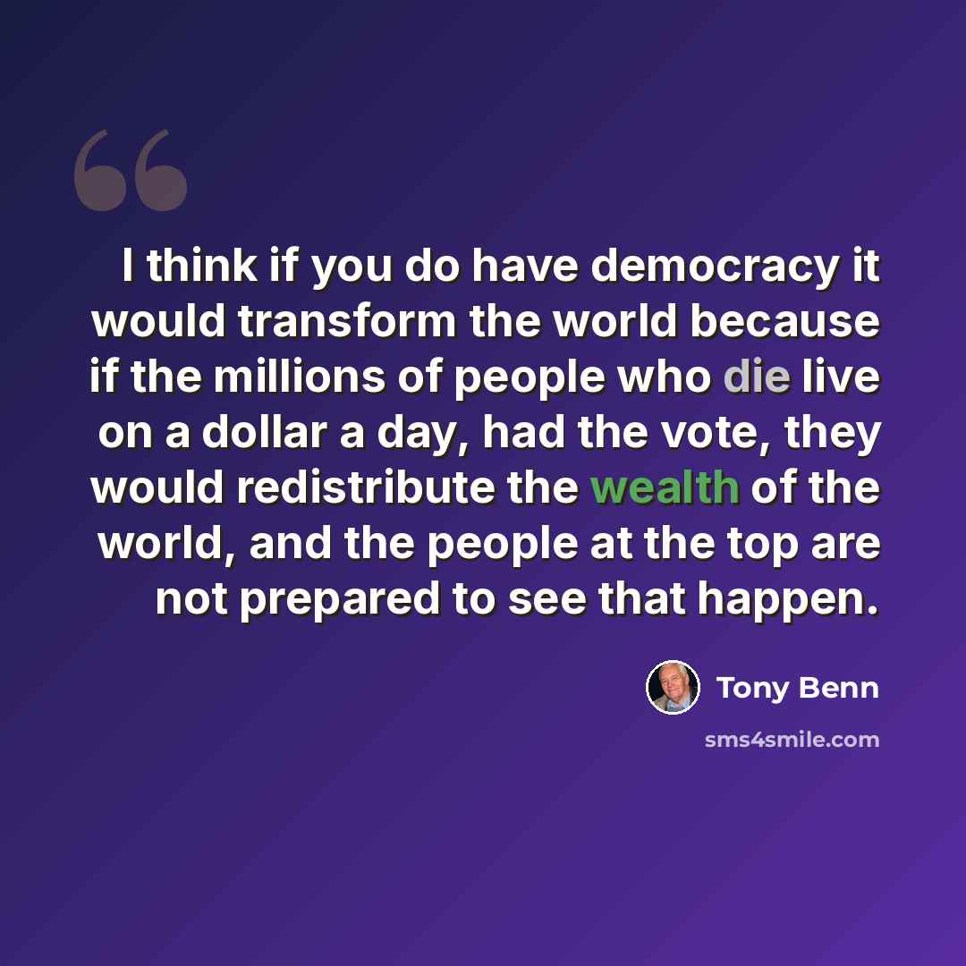 “I think if you do have democracy it would transform the world because if the millions of people who die live on a dollar a day, had the vote, they would redistribute the wealth of the world, and the people at the top are not prepared to see that happen.” quote by Tony Benn