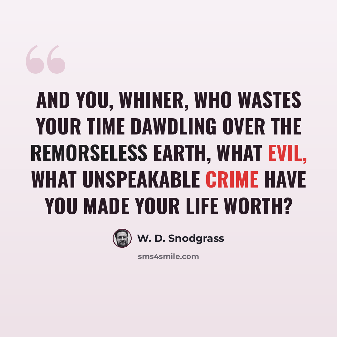 “And you, whiner, who wastes your time Dawdling over the remorseless earth, What evil, what unspeakable crime Have you made your life worth?” quote by W. D. Snodgrass