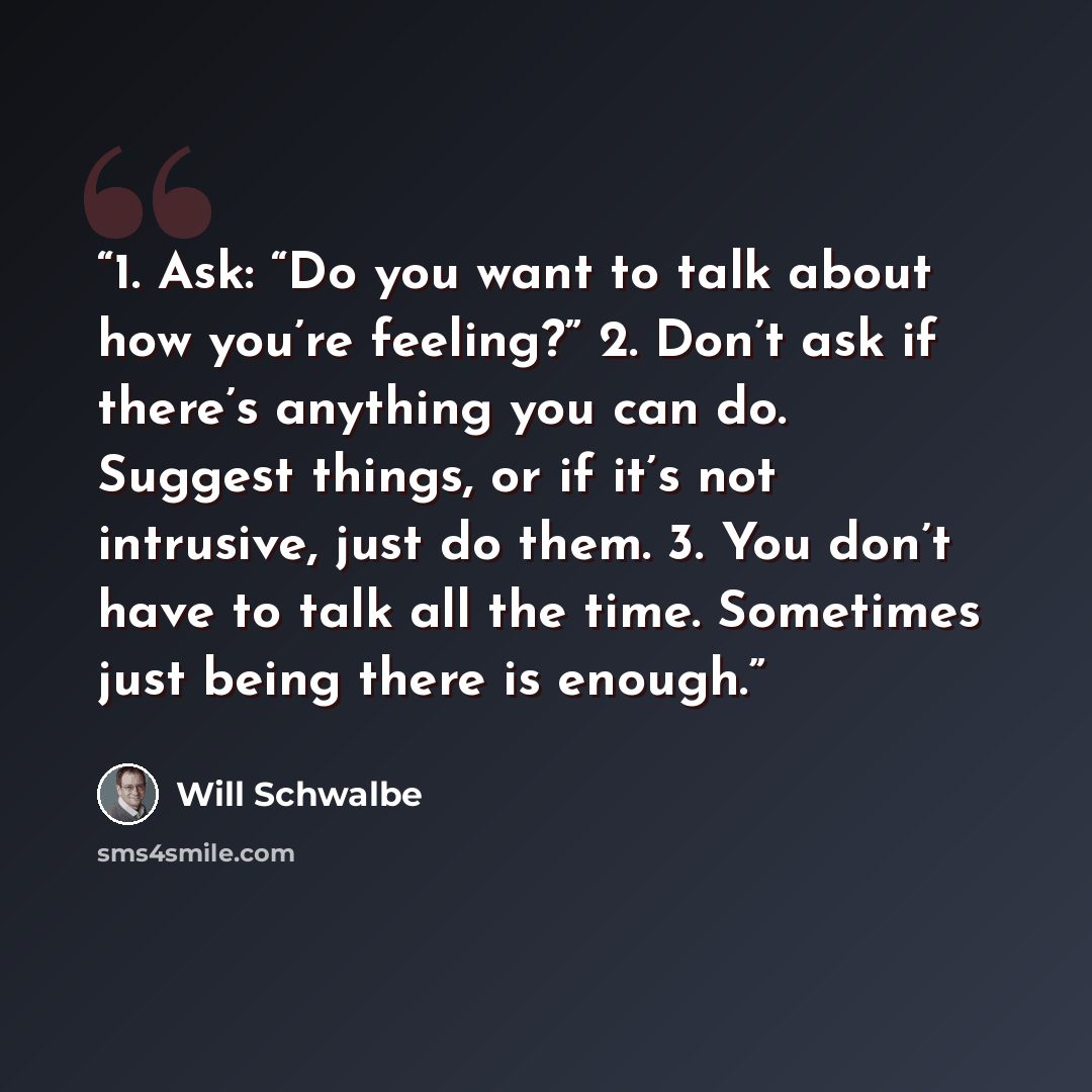 “1. Ask: “Do you want to talk about how you’re feeling?” 2. Don’t ask if there’s anything you can do. Suggest things, or if it’s not intrusive, just do them. 3. You don’t have to talk all the time. Sometimes just being there is enough.” quote by Will Schwalbe