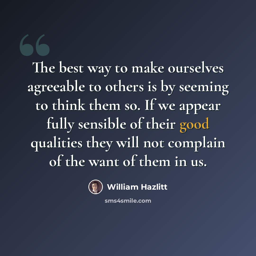 “The best way to make ourselves agreeable to others is by seeming to think them so. If we appear fully sensible of their good qualities they will not complain of the want of them in us.” quote by William Hazlitt