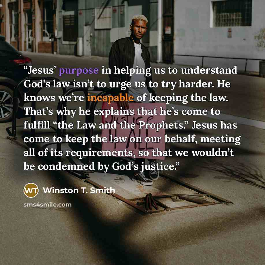 “Jesus’ purpose in helping us to understand God’s law isn’t to urge us to try harder. He knows we’re incapable of keeping the law. That’s why he explains that he’s come to fulfill “the Law and the Prophets.” Jesus has come to keep the law on our behalf, meeting all of its requirements, so that we…” quote by Winston T. Smith