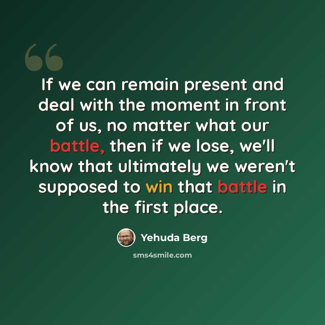 “If we can remain present and deal with the moment in front of us, no matter what our battle, then if we lose, we'll know that ultimately we weren't supposed to win that battle in the first place.” quote by Yehuda Berg