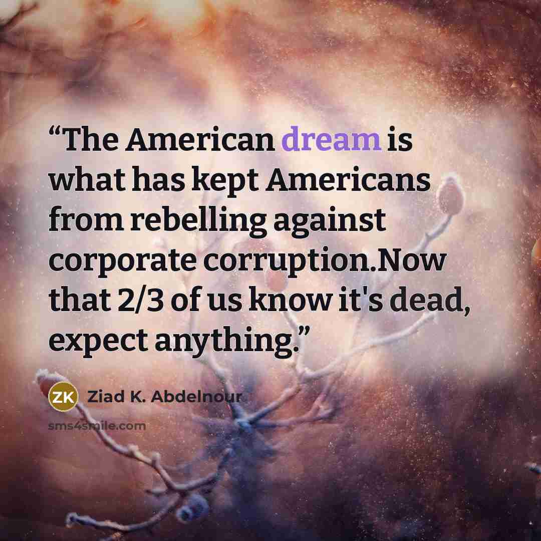 “The American dream is what has kept Americans from rebelling against corporate corruption.Now that 2/3 of us know it's dead, expect anything.” quote by Ziad K. Abdelnour
