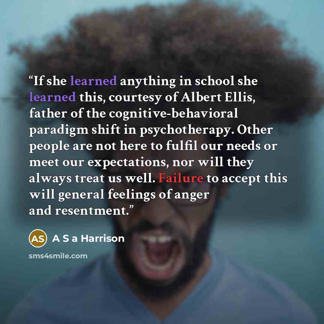 “If she learned anything in school she learned this, courtesy of Albert Ellis, father of the cognitive-behavioral paradigm shift in psychotherapy. Other people are not here to fulfil our needs or meet our expectations, nor will they always treat us well. Failure to accept this will general feelings…” quote by A S A Harrison