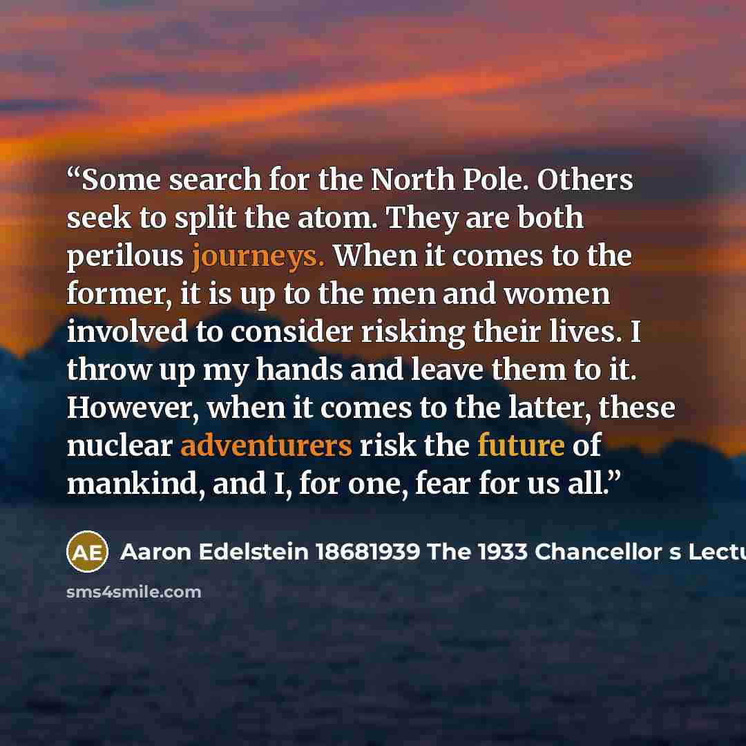 “Some search for the North Pole. Others seek to split the atom. They are both perilous journeys. When it comes to the former, it is up to the men and women involved to consider risking their lives. I throw up my hands and leave them to it. However, when it comes to the latter, these nuclear…” quote by Aaron Edelstein 18681939 The 1933 Chancellor s Lecture University of Vienna