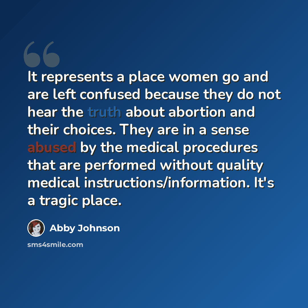 “It represents a place women go and are left confused because they do not hear the truth about abortion and their choices. They are in a sense abused by the medical procedures that are performed without quality medical instructions/information. It's a tragic place.” quote by Abby Johnson