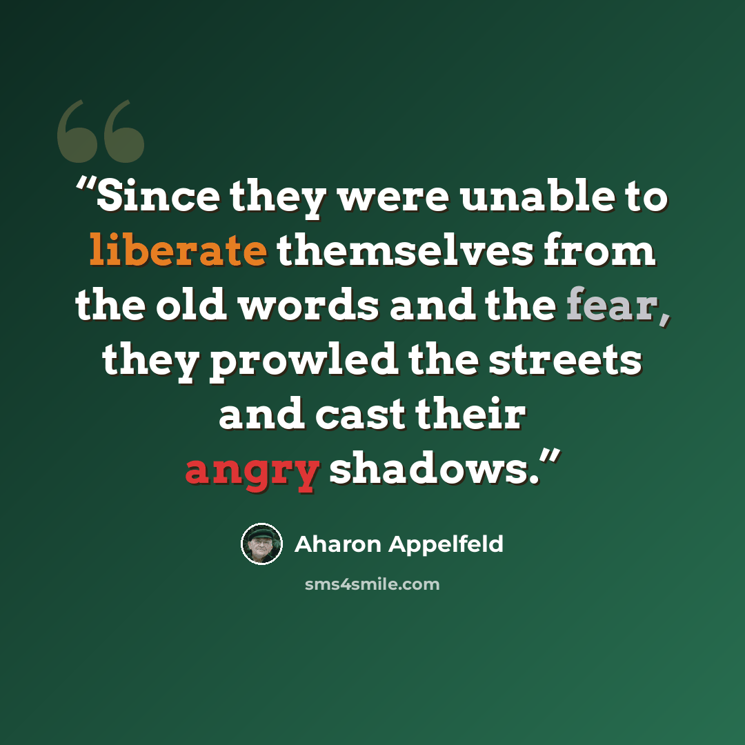 “Since they were unable to liberate themselves from the old words and the fear, they prowled the streets and cast their angry shadows.” quote by Aharon Appelfeld