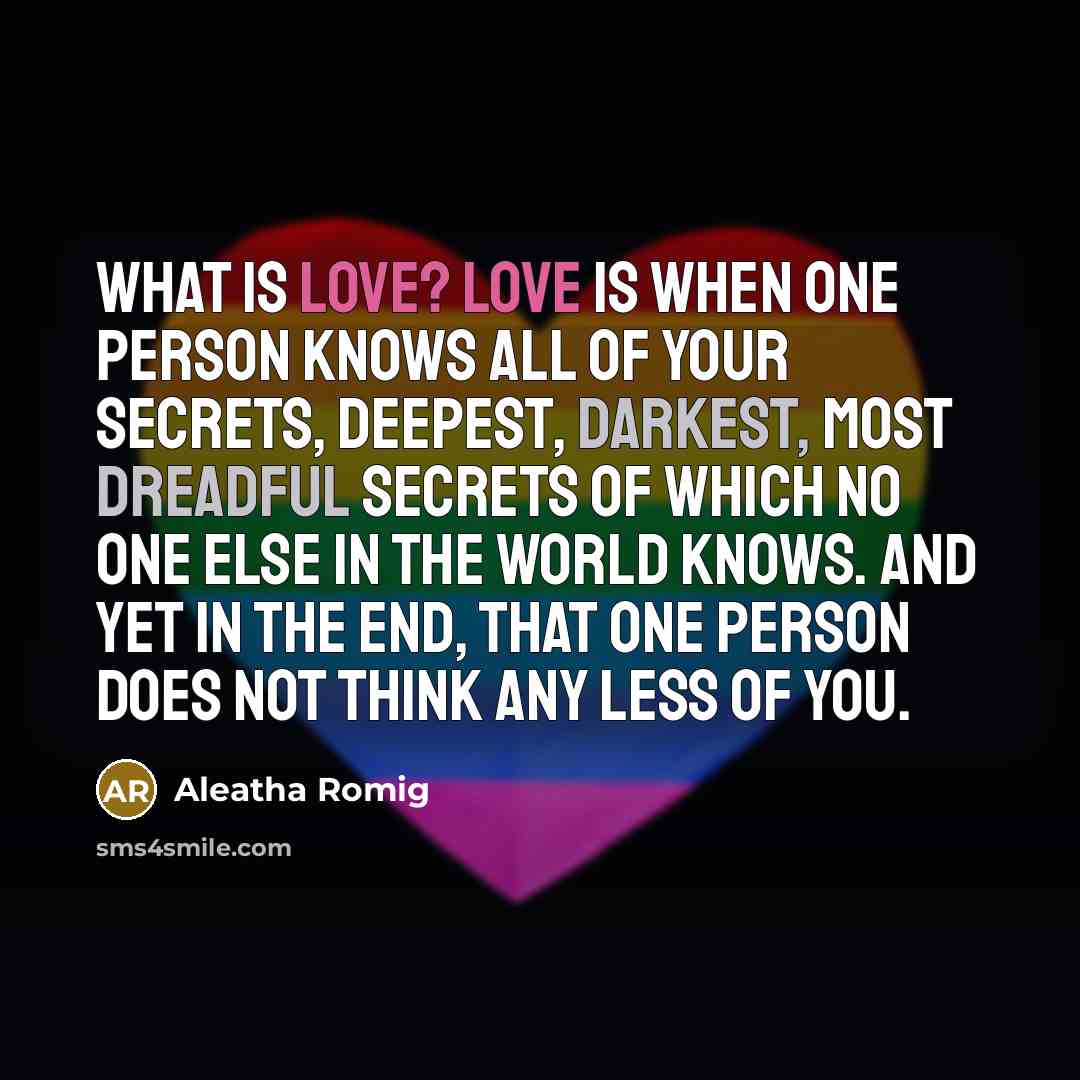 “What is love? Love is when one person knows all of your secrets, deepest, darkest, most dreadful secrets of which no one else in the world knows. And yet in the end, that one person does not think any less of you.” quote by Aleatha Romig