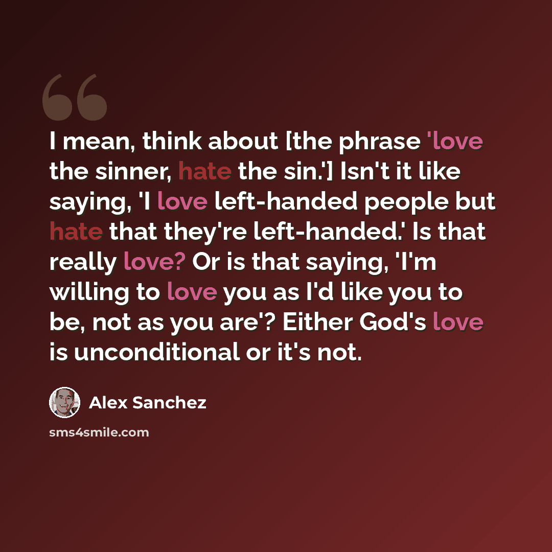 “I mean, think about [the phrase 'love the sinner, hate the sin.'] Isn't it like saying, 'I love left-handed people but hate that they're left-handed.' Is that really love? Or is that saying, 'I'm willing to love you as I'd like you to be, not as you are'? Either God's love is unconditional or it's…” quote by Alex Sanchez