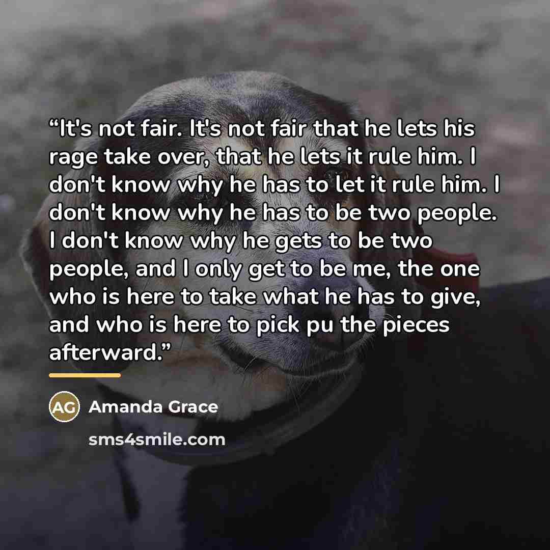 “It's not fair. It's not fair that he lets his rage take over, that he lets it rule him. I don't know why he has to let it rule him. I don't know why he has to be two people. I don't know why he gets to be two people, and I only get to be me, the one who is here to take what he has to give, and who…” quote by Amanda Grace