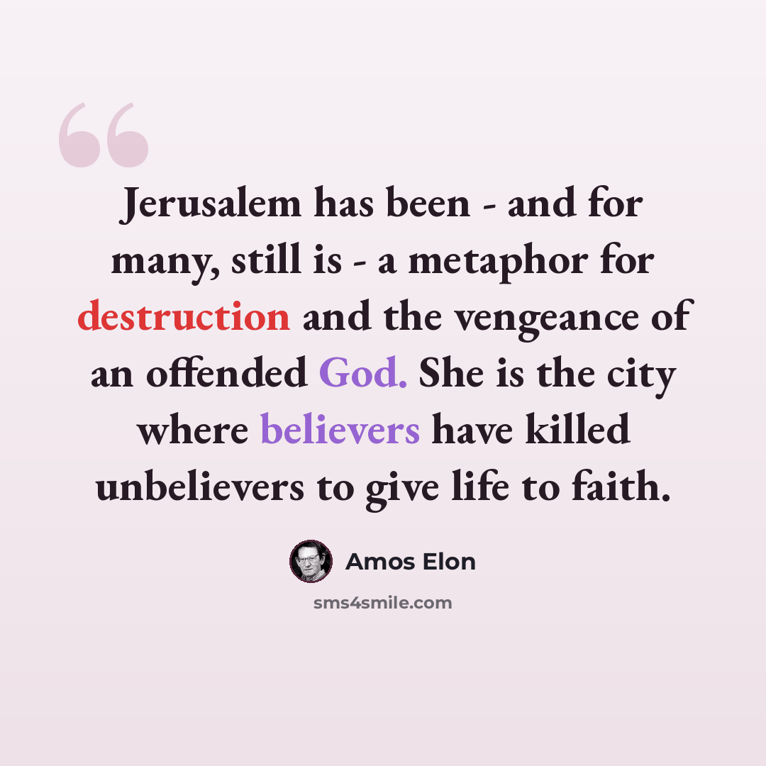 “Jerusalem has been - and for many, still is - a metaphor for destruction and the vengeance of an offended God. She is the city where believers have killed unbelievers to give life to faith.” quote by Amos Elon