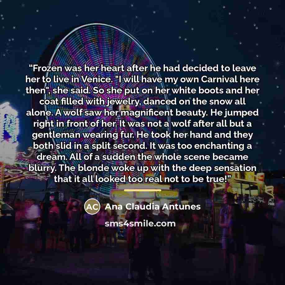 “Frozen was her heart after he had decided to leave her to live in Venice. "I will have my own Carnival here then", she said. So she put on her white boots and her coat filled with jewelry, danced on the snow all alone. A wolf saw her magnificent beauty. He jumped right in front of her. It was not…” quote by Ana Claudia Antunes