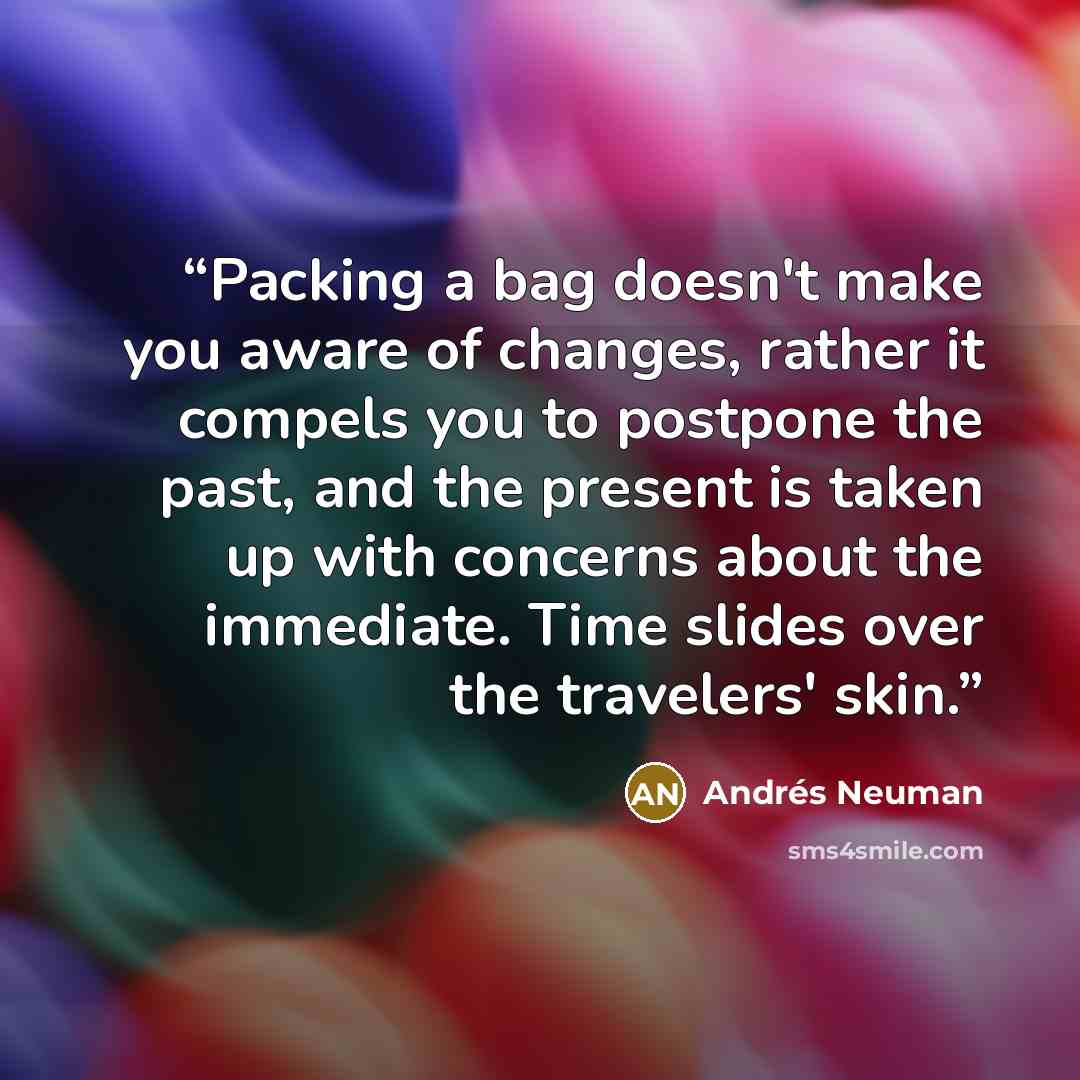 “Packing a bag doesn't make you aware of changes, rather it compels you to postpone the past, and the present is taken up with concerns about the immediate. Time slides over the travelers' skin.” quote by Andres Neuman