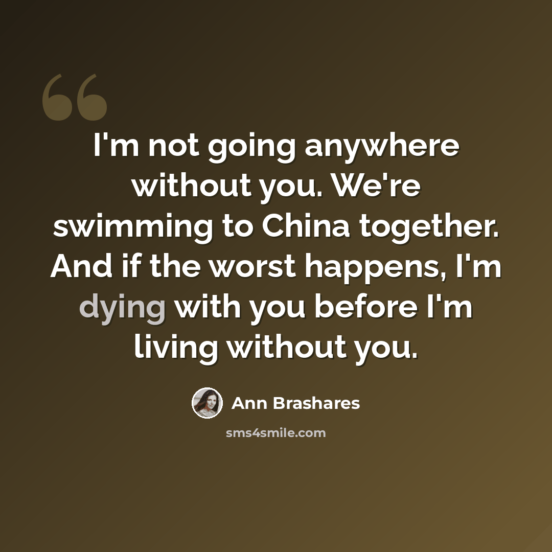 “I'm not going anywhere without you. We're swimming to China together. And if the worst happens, I'm dying with you before I'm living without you.” quote by Ann Brashares