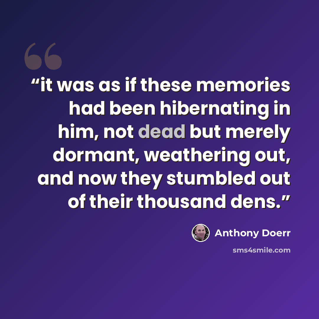 “it was as if these memories had been hibernating in him, not dead but merely dormant, weathering out, and now they stumbled out of their thousand dens.” quote by Anthony Doerr