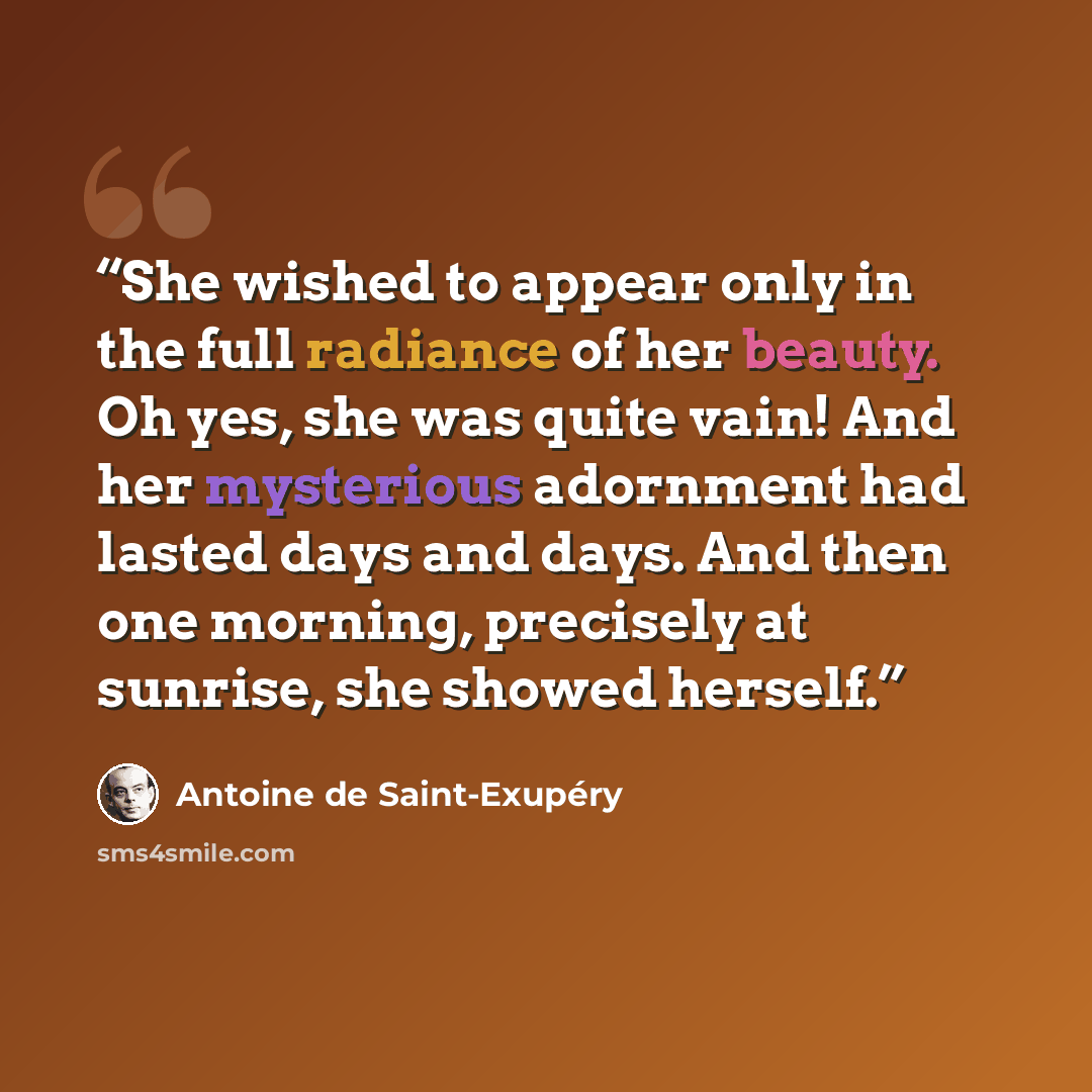 “She wished to appear only in the full radiance of her beauty. Oh yes, she was quite vain! And her mysterious adornment had lasted days and days. And then one morning, precisely at sunrise, she showed herself.” quote by Antoine de Saint-Exupéry