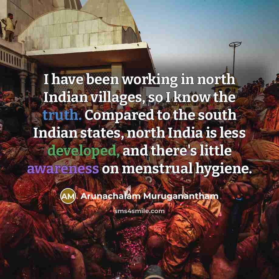 “I have been working in north Indian villages, so I know the truth. Compared to the south Indian states, north India is less developed, and there's little awareness on menstrual hygiene.” quote by Arunachalam Muruganantham