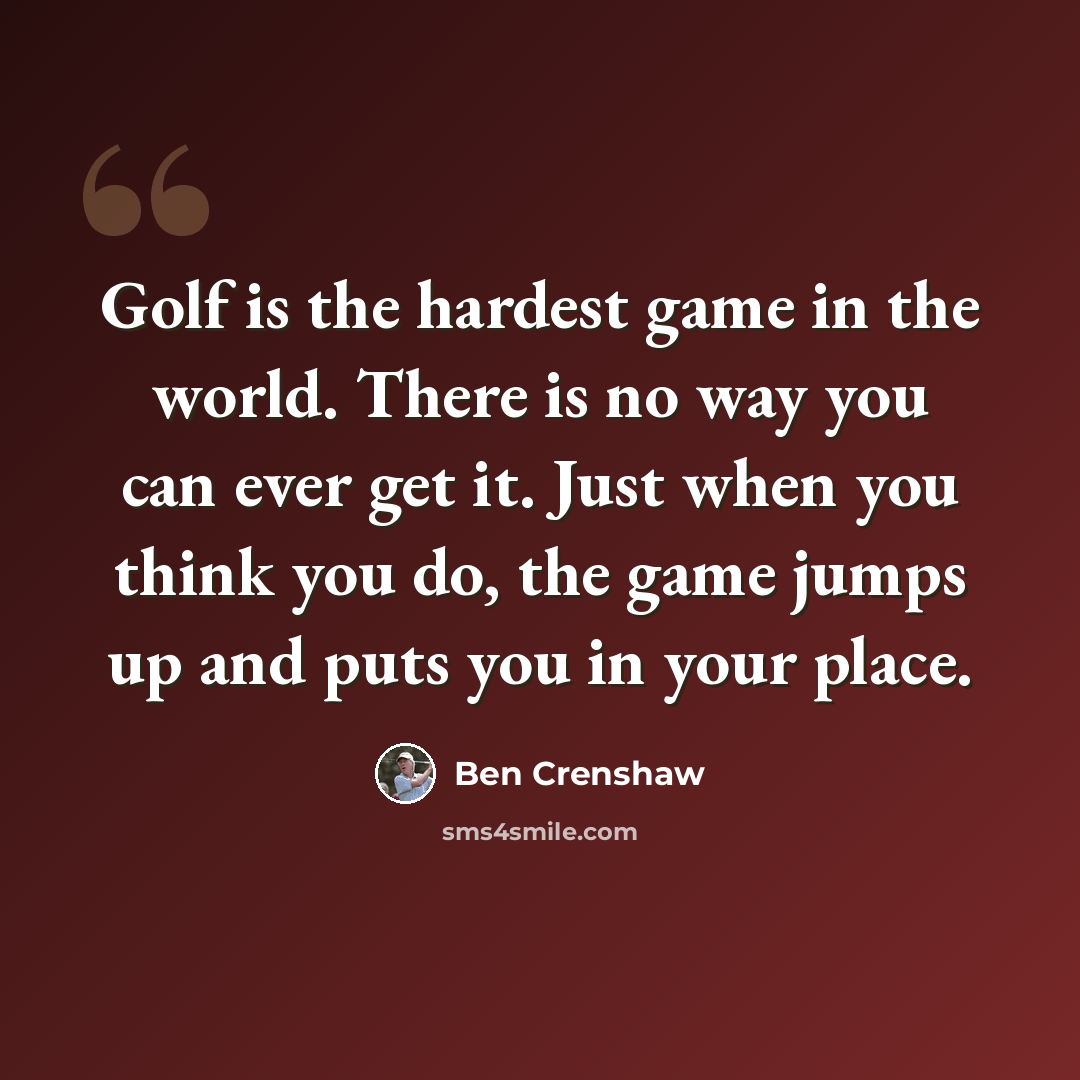 “Golf is the hardest game in the world. There is no way you can ever get it. Just when you think you do, the game jumps up and puts you in your place.” quote by Ben Crenshaw