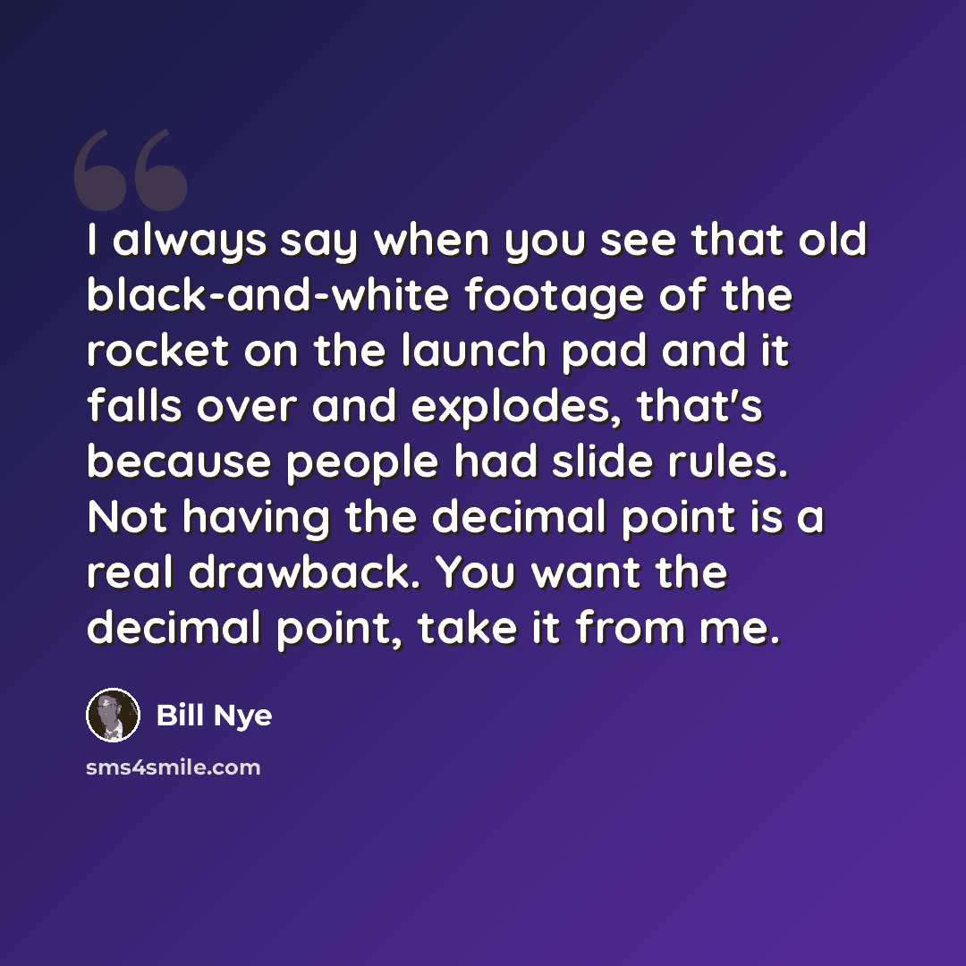 “I always say when you see that old black-and-white footage of the rocket on the launch pad and it falls over and explodes, that's because people had slide rules. Not having the decimal point is a real drawback. You want the decimal point, take it from me.” quote by Bill Nye
