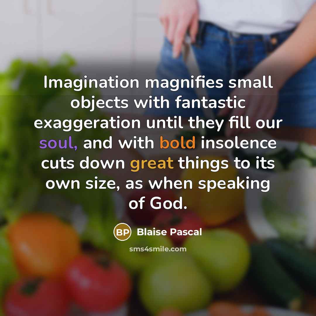 “Imagination magnifies small objects with fantastic exaggeration until they fill our soul, and with bold insolence cuts down great things to its own size, as when speaking of God.” quote by Blaise Pascal