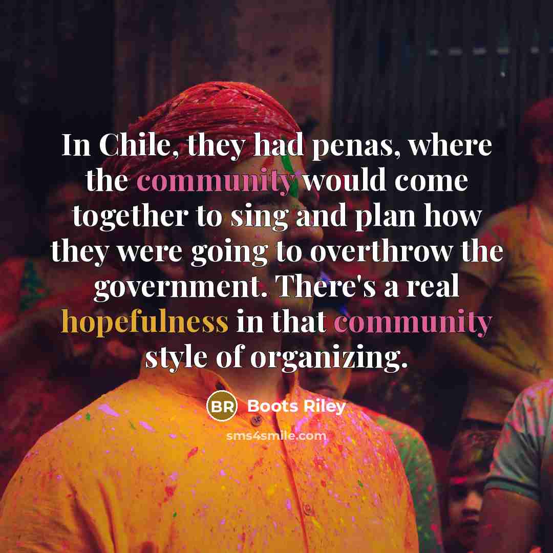 “In Chile, they had penas, where the community would come together to sing and plan how they were going to overthrow the government. There's a real hopefulness in that community style of organizing.” quote by Boots Riley