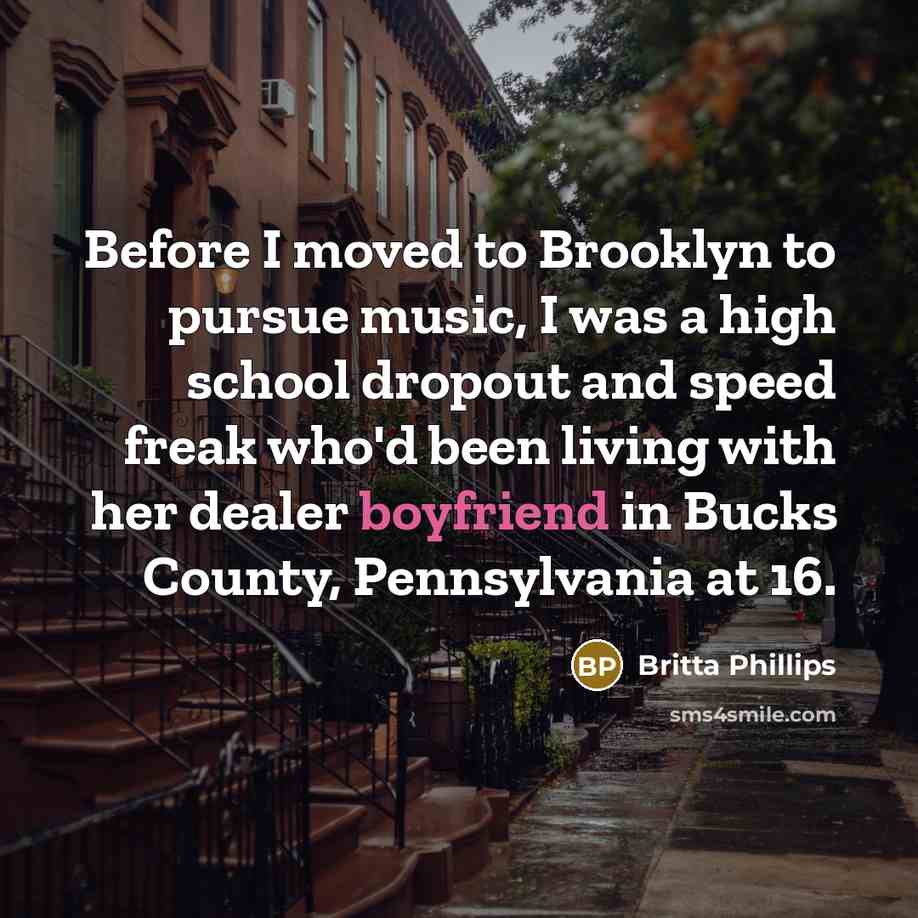 “Before I moved to Brooklyn to pursue music, I was a high school dropout and speed freak who'd been living with her dealer boyfriend in Bucks County, Pennsylvania at 16.” quote by Britta Phillips