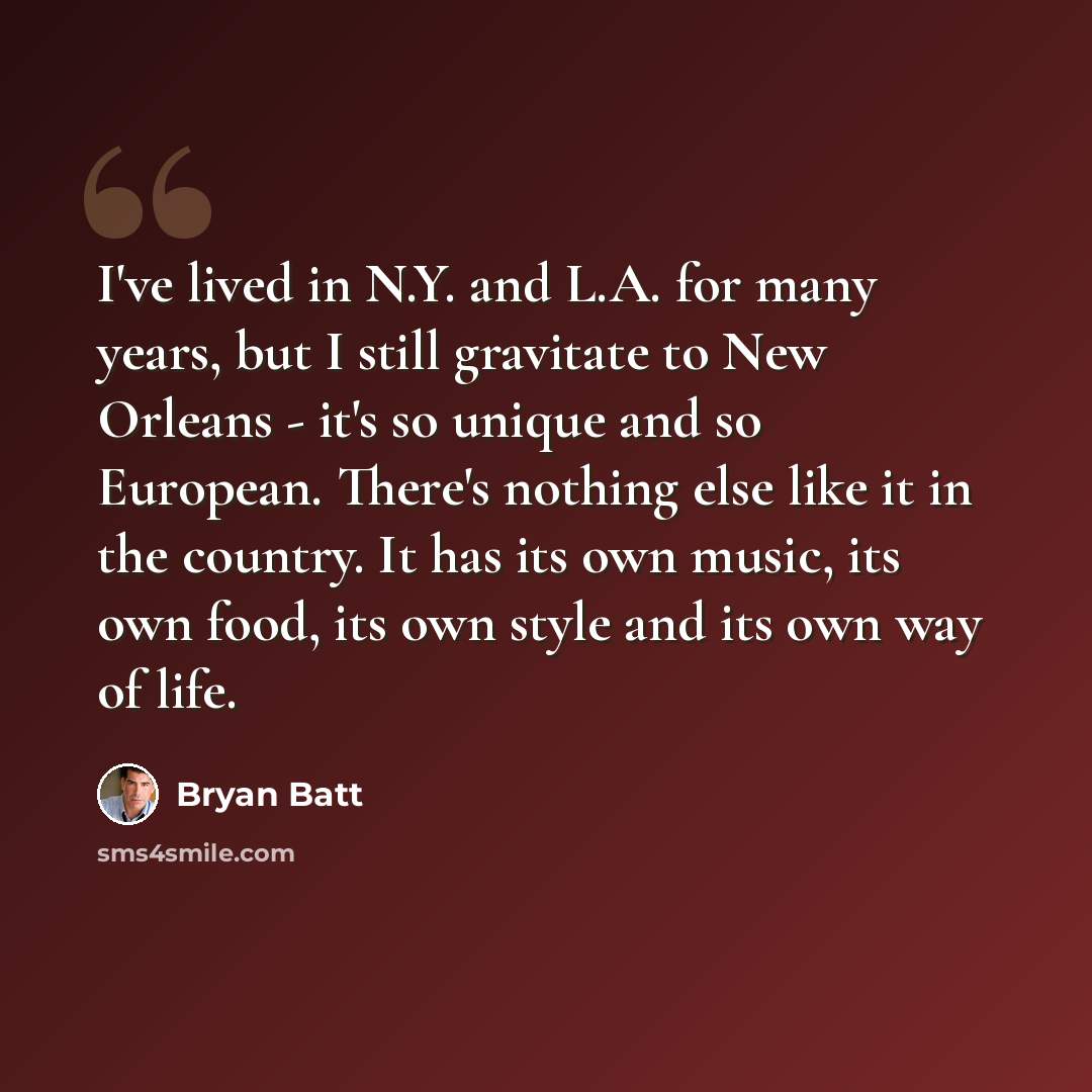 “I've lived in N.Y. and L.A. for many years, but I still gravitate to New Orleans - it's so unique and so European. There's nothing else like it in the country. It has its own music, its own food, its own style and its own way of life.” quote by Bryan Batt