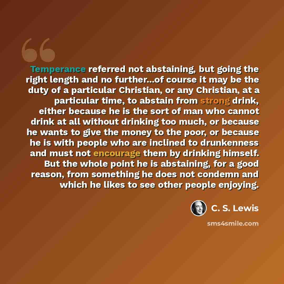 “Temperance referred not abstaining, but going the right length and no further...of course it may be the duty of a particular Christian, or any Christian, at a particular time, to abstain from strong drink, either because he is the sort of man who cannot drink at all without drinking too much, or…” quote by C. S. Lewis
