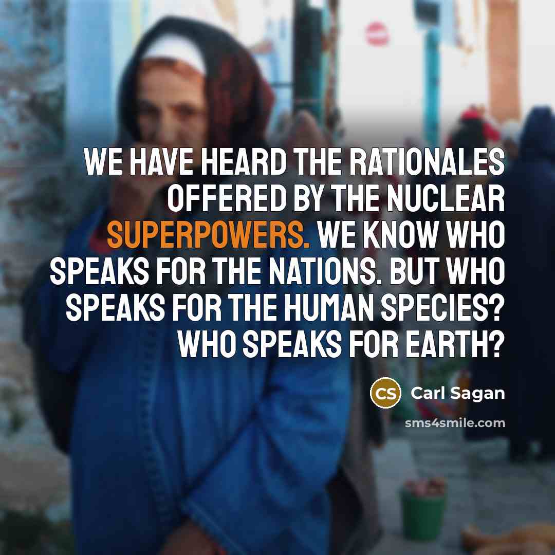 “We have heard the rationales offered by the nuclear superpowers. We know who speaks for the nations. But who speaks for the human species? Who speaks for Earth?” quote by Carl Sagan