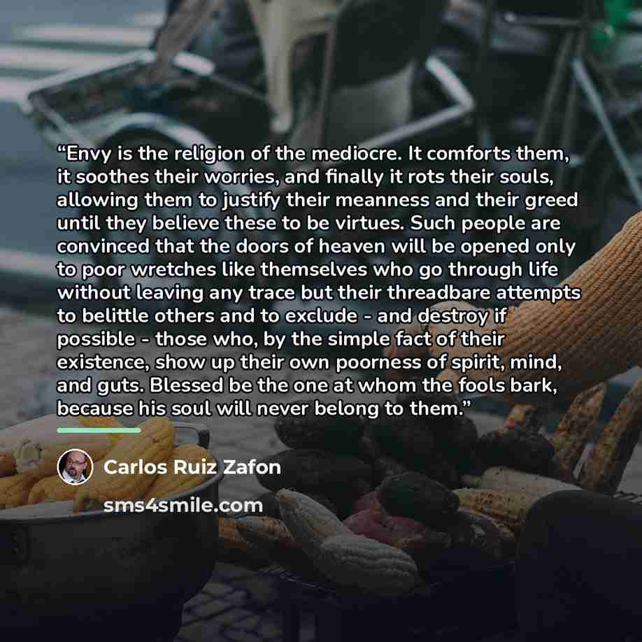 “Envy is the religion of the mediocre. It comforts them, it soothes their worries, and finally it rots their souls, allowing them to justify their meanness and their greed until they believe these to be virtues. Such people are convinced that the doors of heaven will be opened only to poor wretches…” quote by Carlos Ruiz Zafón