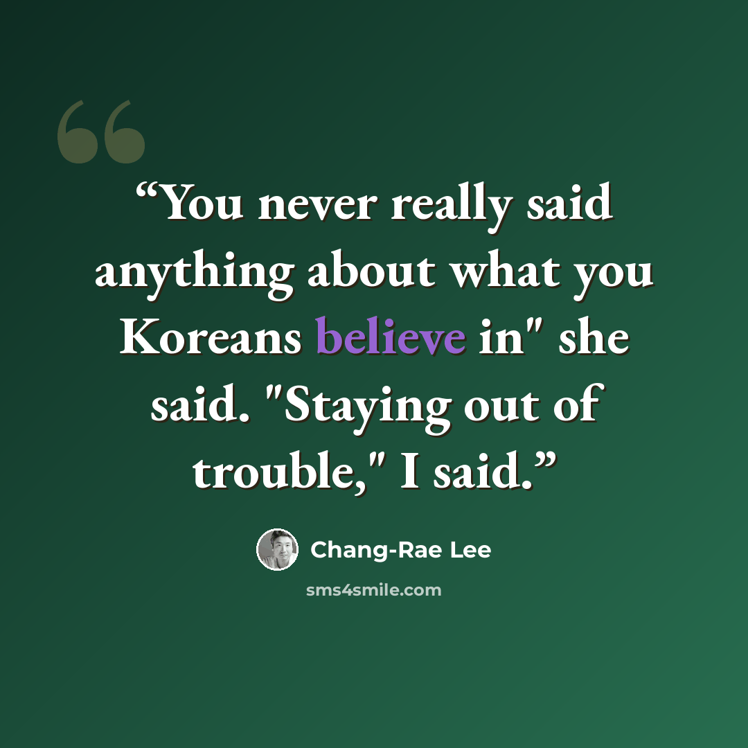 “You never really said anything about what you Koreans believe in" she said. "Staying out of trouble," I said.” quote by Chang-rae Lee