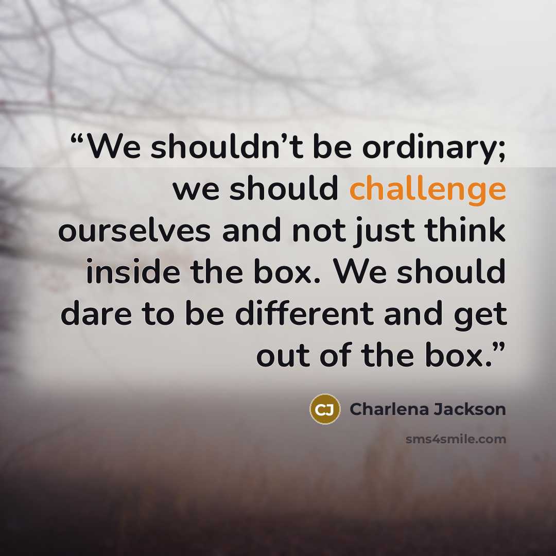 “We shouldn’t be ordinary; we should challenge ourselves and not just think inside the box. We should dare to be different and get out of the box.” quote by Charlena Jackson