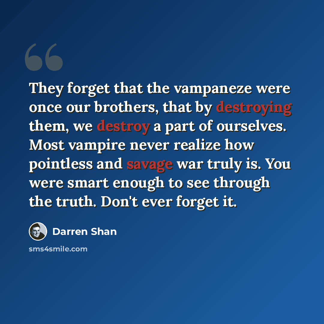 “They forget that the vampaneze were once our brothers, that by destroying them, we destroy a part of ourselves. Most vampire never realize how pointless and savage war truly is. You were smart enough to see through the truth. Don't ever forget it.” quote by Darren Shan
