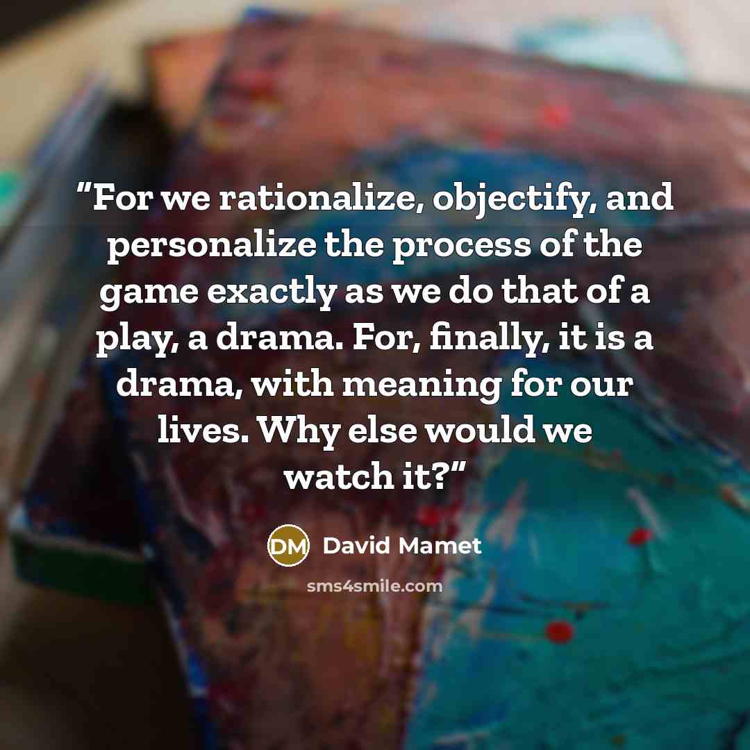 “For we rationalize, objectify, and personalize the process of the game exactly as we do that of a play, a drama. For, finally, it is a drama, with meaning for our lives. Why else would we watch it?” quote by David Mamet