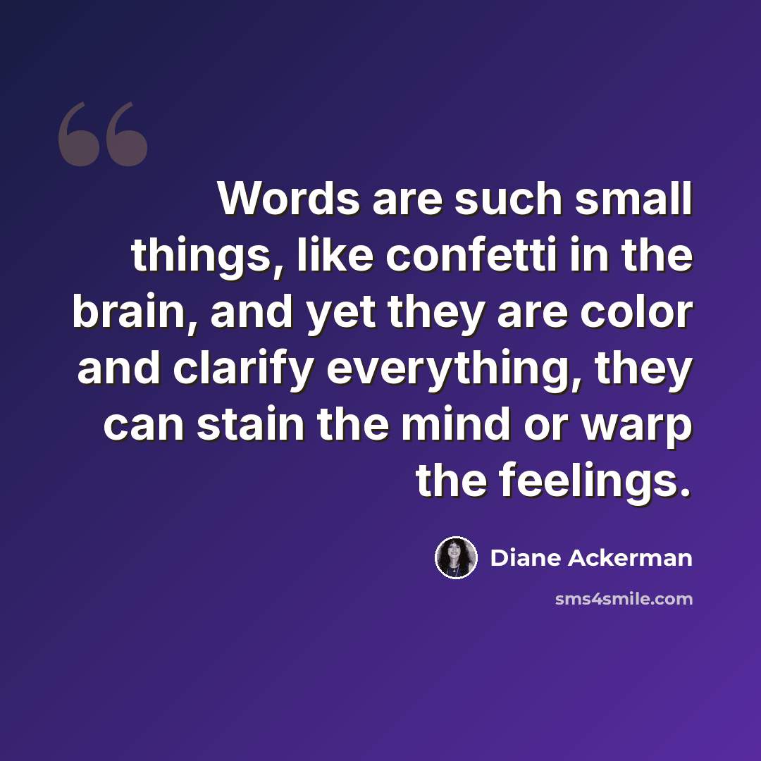 “Words are such small things, like confetti in the brain, and yet they are color and clarify everything, they can stain the mind or warp the feelings.” quote by Diane Ackerman