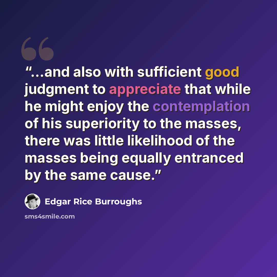 “...and also with sufficient good judgment to appreciate that while he might enjoy the contemplation of his superiority to the masses, there was little likelihood of the masses being equally entranced by the same cause.” quote by Edgar Rice Burroughs