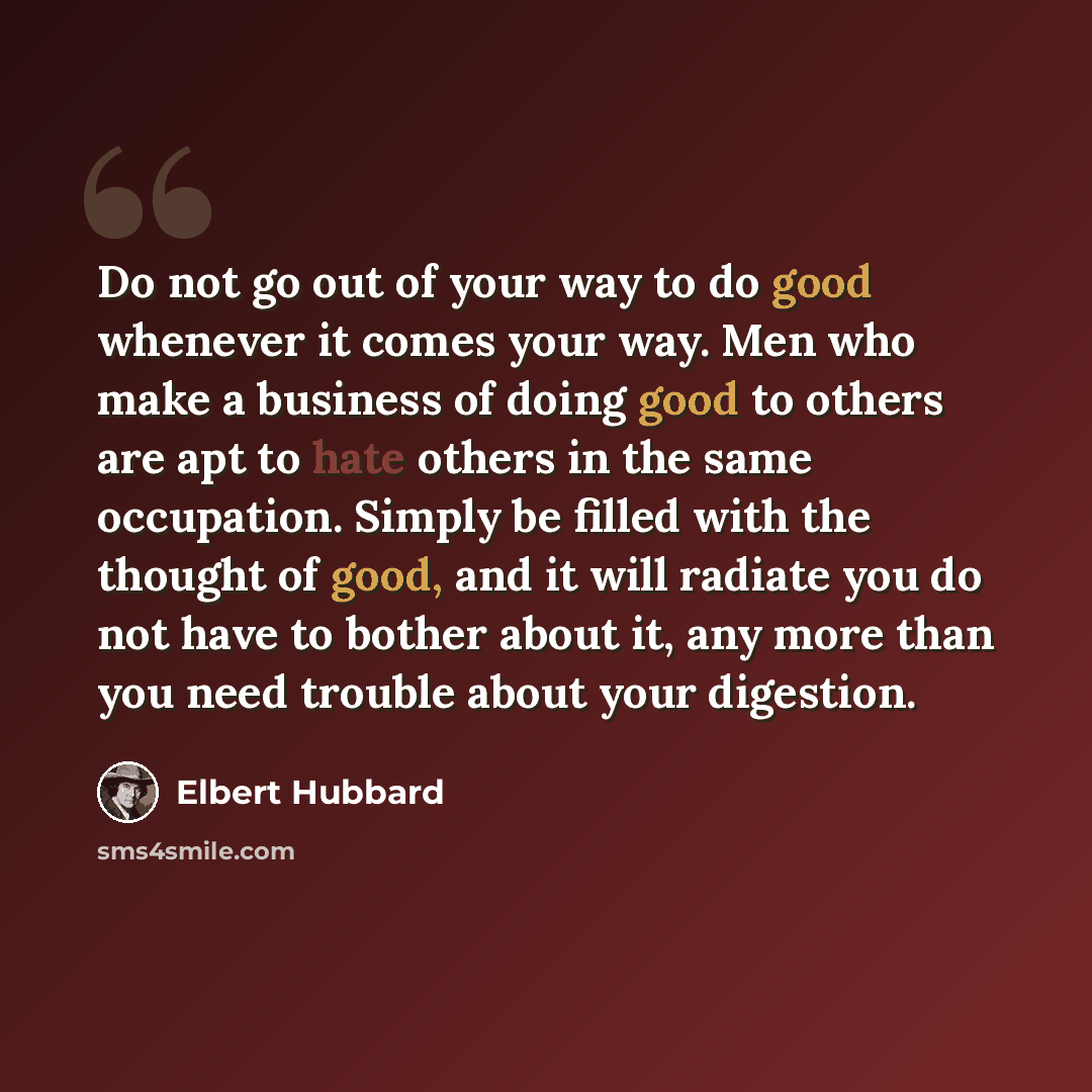 “Do not go out of your way to do good whenever it comes your way. Men who make a business of doing good to others are apt to hate others in the same occupation. Simply be filled with the thought of good, and it will radiate you do not have to bother about it, any more than you need trouble about…” quote by Elbert Hubbard