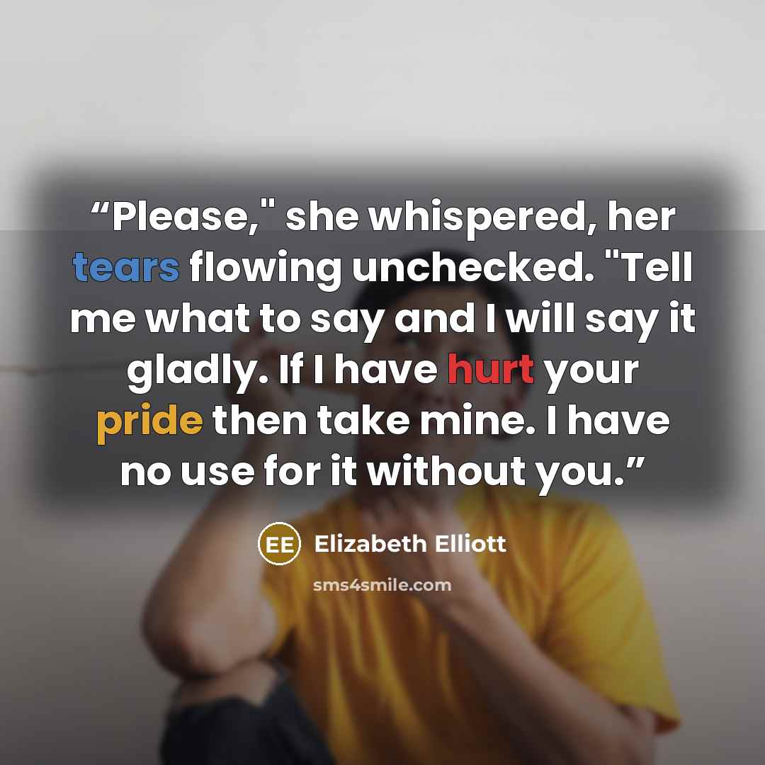 “Please," she whispered, her tears flowing unchecked. "Tell me what to say and I will say it gladly. If I have hurt your pride then take mine. I have no use for it without you.” quote by Elizabeth Elliott