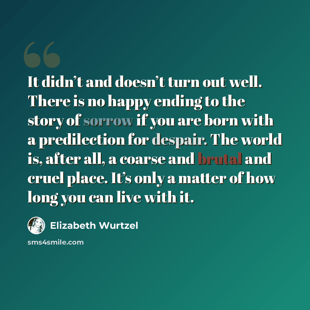 “It didn’t and doesn’t turn out well. There is no happy ending to the story of sorrow if you are born with a predilection for despair. The world is, after all, a coarse and brutal and cruel place. It’s only a matter of how long you can live with it.” quote by Elizabeth Wurtzel