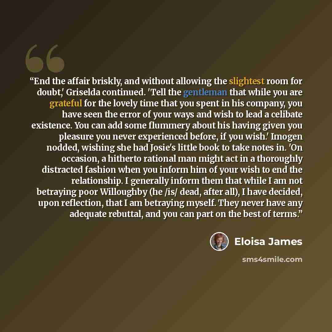“End the affair briskly, and without allowing the slightest room for doubt,' Griselda continued. 'Tell the gentleman that while you are grateful for the lovely time that you spent in his company, you have seen the error of your ways and wish to lead a celibate existence. You can add some flummery…” quote by Eloisa James