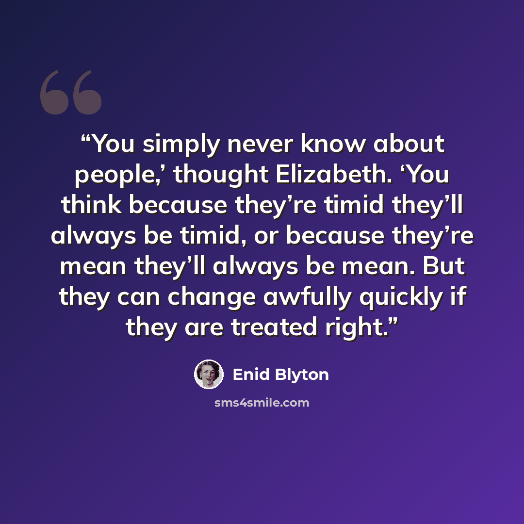 “You simply never know about people,’ thought Elizabeth. ‘You think because they’re timid they’ll always be timid, or because they’re mean they’ll always be mean. But they can change awfully quickly if they are treated right.” quote by Enid Blyton