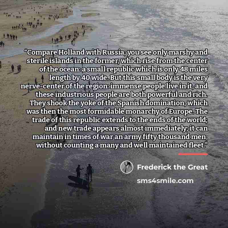 “Compare Holland with Russia; you see only marshy and sterile islands in the former, which rise from the center of the ocean: a small republic which is only 48 miles length by 40 wide. But this small body is the very nerve-center of the region: immense people live in it, and these industrious…” quote by Frederick the Great