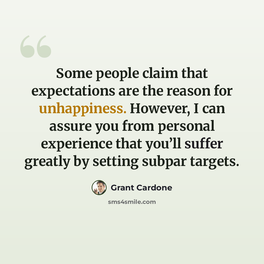 “Some people claim that expectations are the reason for unhappiness. However, I can assure you from personal experience that you’ll suffer greatly by setting subpar targets.” quote by Grant Cardone
