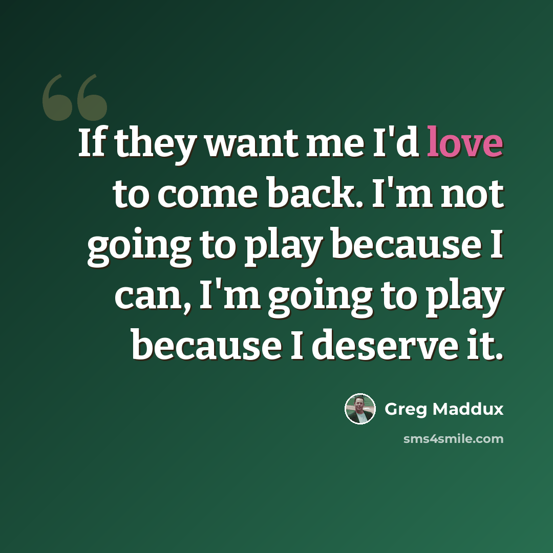 “If they want me I'd love to come back. I'm not going to play because I can, I'm going to play because I deserve it.” quote by Greg Maddux