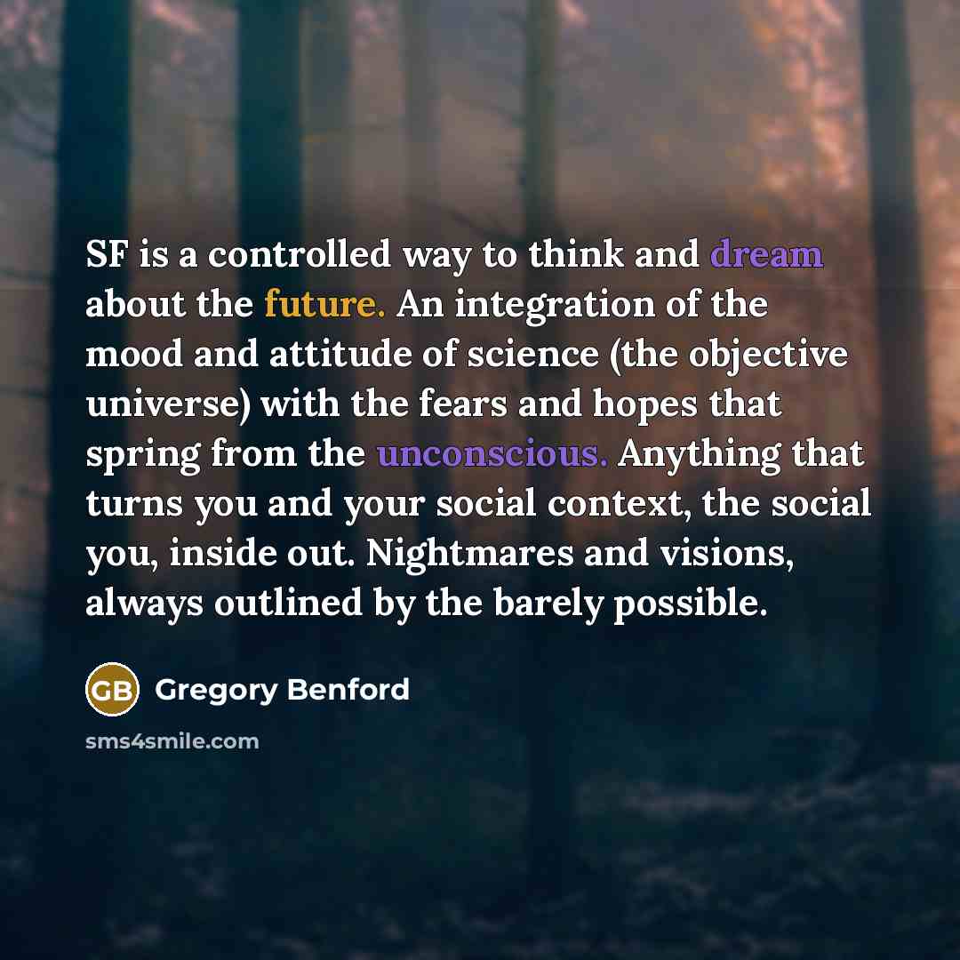 “SF is a controlled way to think and dream about the future. An integration of the mood and attitude of science (the objective universe) with the fears and hopes that spring from the unconscious. Anything that turns you and your social context, the social you, inside out. Nightmares and visions…” quote by Gregory Benford