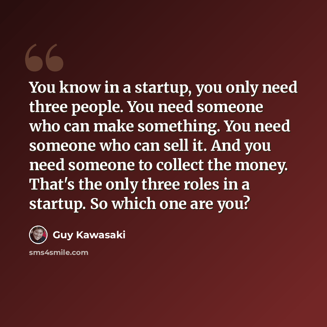 “You know in a startup, you only need three people. You need someone who can make something. You need someone who can sell it. And you need someone to collect the money. That's the only three roles in a startup. So which one are you?” quote by Guy Kawasaki
