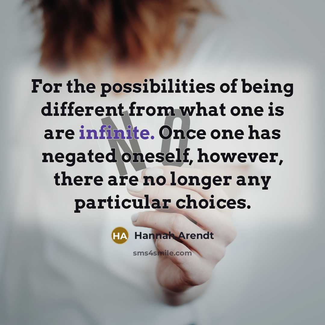 “For the possibilities of being different from what one is are infinite. Once one has negated oneself, however, there are no longer any particular choices.” quote by Hannah Arendt