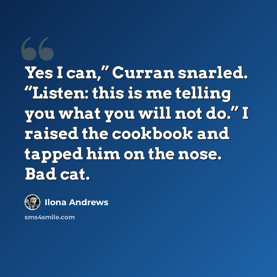 “Yes I can,” Curran snarled. “Listen: this is me telling you what you will not do.” I raised the cookbook and tapped him on the nose. Bad cat.” quote by Ilona Andrews