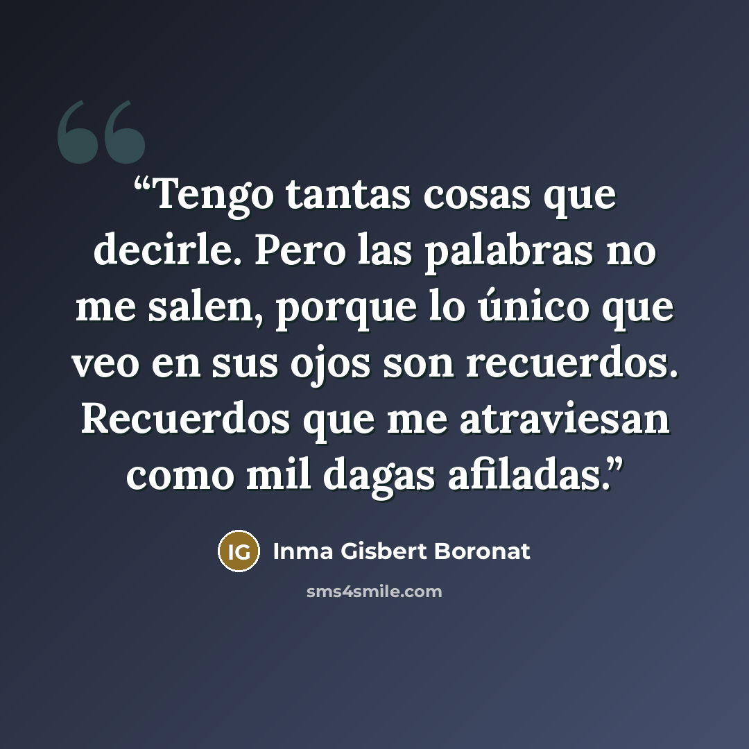 “Tengo tantas cosas que decirle. Pero las palabras no me salen, porque lo único que veo en sus ojos son recuerdos. Recuerdos que me atraviesan como mil dagas afiladas.” quote by Inma Gisbert Boronat