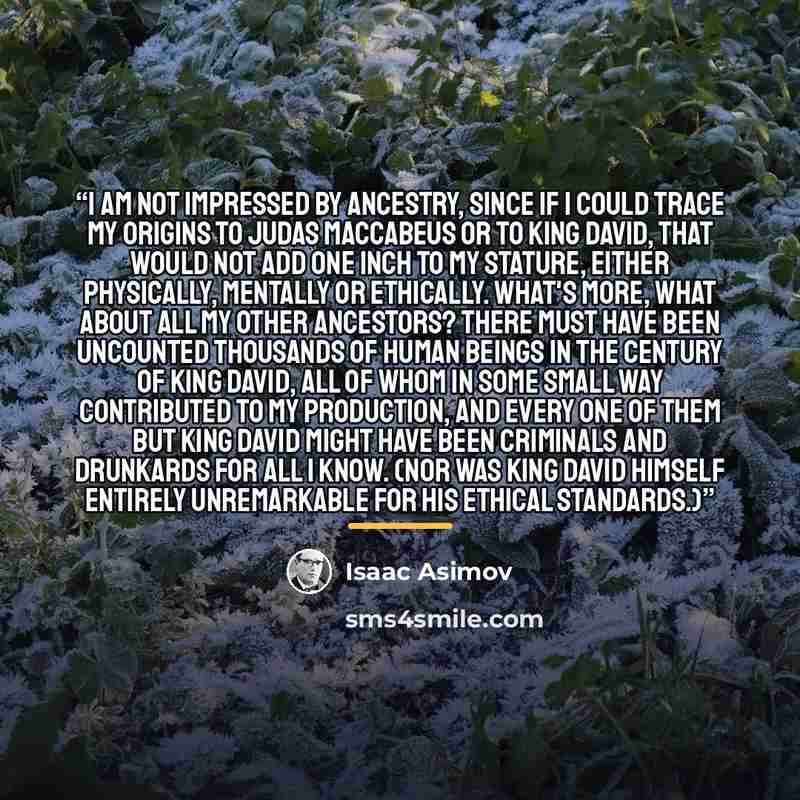 “I am not impressed by ancestry, since if I could trace my origins to Judas Maccabeus or to King David, that would not add one inch to my stature, either physically, mentally or ethically. What's more, what about all my other ancestors? There must have been uncounted thousands of human beings in…” quote by Isaac Asimov
